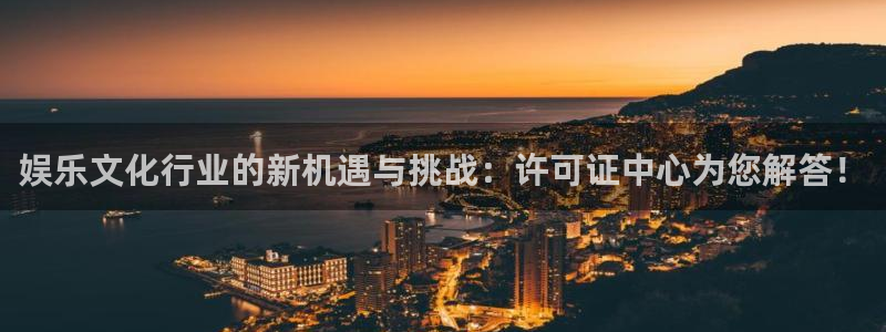 银河官网注册：娱乐文化行业的新机遇与挑战：许可证中心为您解答！